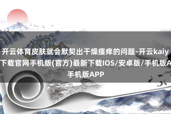 开云体育皮肤就会默契出干燥瘙痒的问题-开云kaiyun下载官网手机版(官方)最新下载IOS/安卓版/手机版APP