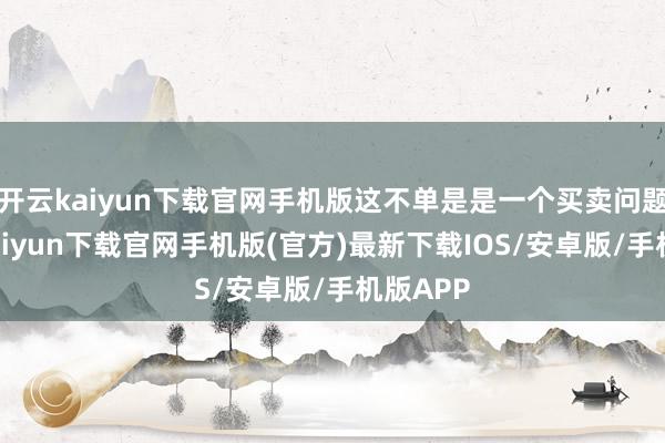 开云kaiyun下载官网手机版这不单是是一个买卖问题-开云kaiyun下载官网手机版(官方)最新下载IOS/安卓版/手机版APP