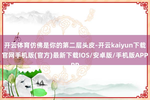 开云体育仿佛是你的第二层头皮-开云kaiyun下载官网手机版(官方)最新下载IOS/安卓版/手机版APP