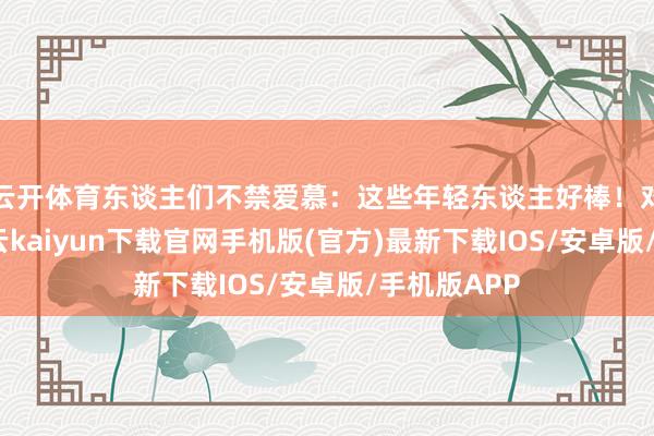 云开体育东谈主们不禁爱慕：这些年轻东谈主好棒！对准逸想-开云kaiyun下载官网手机版(官方)最新下载IOS/安卓版/手机版APP