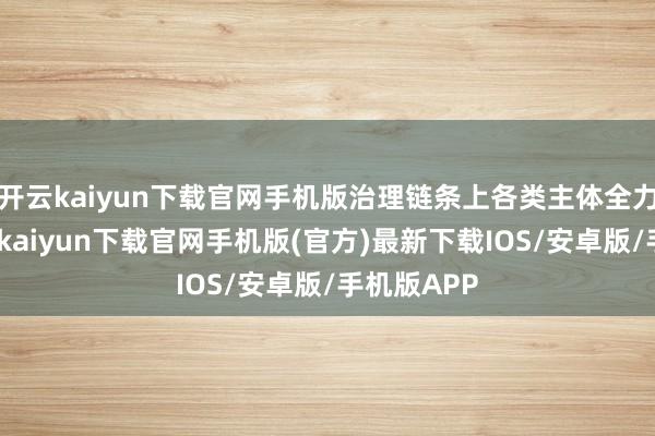 开云kaiyun下载官网手机版治理链条上各类主体全力以赴-开云kaiyun下载官网手机版(官方)最新下载IOS/安卓版/手机版APP