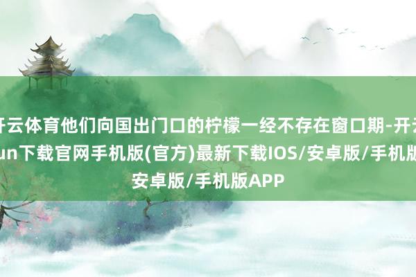 开云体育他们向国出门口的柠檬一经不存在窗口期-开云kaiyun下载官网手机版(官方)最新下载IOS/安卓版/手机版APP