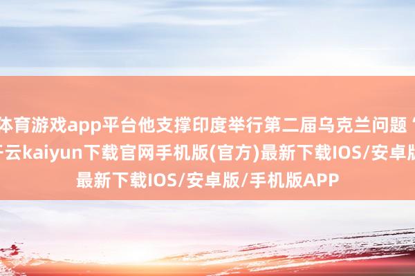 体育游戏app平台他支撑印度举行第二届乌克兰问题“和平峰会”-开云kaiyun下载官网手机版(官方)最新下载IOS/安卓版/手机版APP