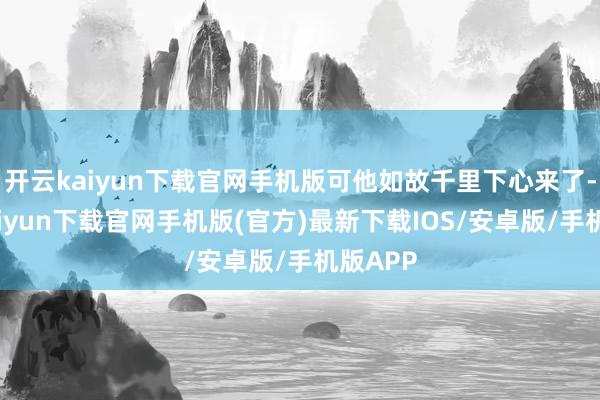 开云kaiyun下载官网手机版可他如故千里下心来了-开云kaiyun下载官网手机版(官方)最新下载IOS/安卓版/手机版APP