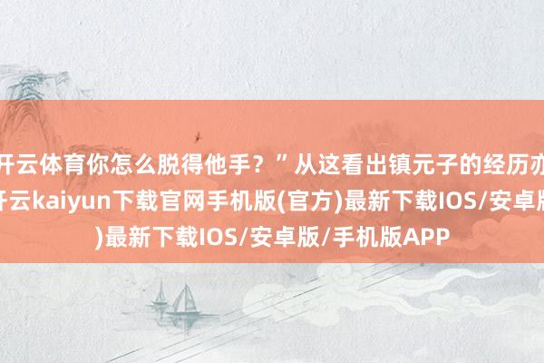 开云体育你怎么脱得他手？”从这看出镇元子的经历亦然相当老的-开云kaiyun下载官网手机版(官方)最新下载IOS/安卓版/手机版APP