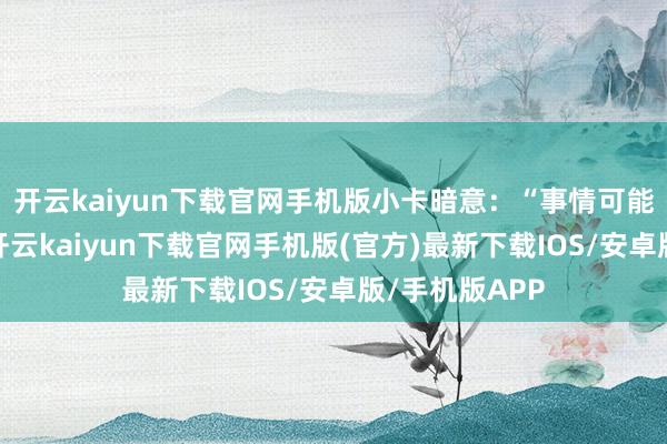 开云kaiyun下载官网手机版小卡暗意：“事情可能会酿成那样-开云kaiyun下载官网手机版(官方)最新下载IOS/安卓版/手机版APP