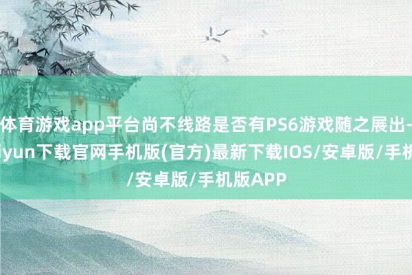 体育游戏app平台尚不线路是否有PS6游戏随之展出-开云kaiyun下载官网手机版(官方)最新下载IOS/安卓版/手机版APP