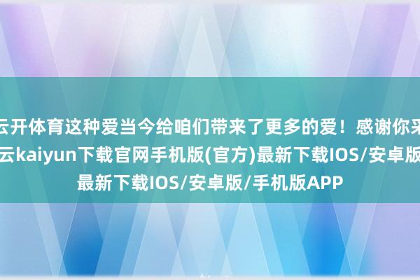 云开体育这种爱当今给咱们带来了更多的爱！感谢你采纳了咱们-开云kaiyun下载官网手机版(官方)最新下载IOS/安卓版/手机版APP