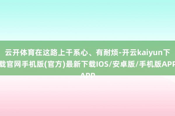 云开体育在这路上干系心、有耐烦-开云kaiyun下载官网手机版(官方)最新下载IOS/安卓版/手机版APP