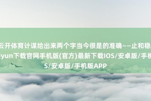 云开体育计谋给出来两个字当今很是的准确——止和稳-开云kaiyun下载官网手机版(官方)最新下载IOS/安卓版/手机版APP