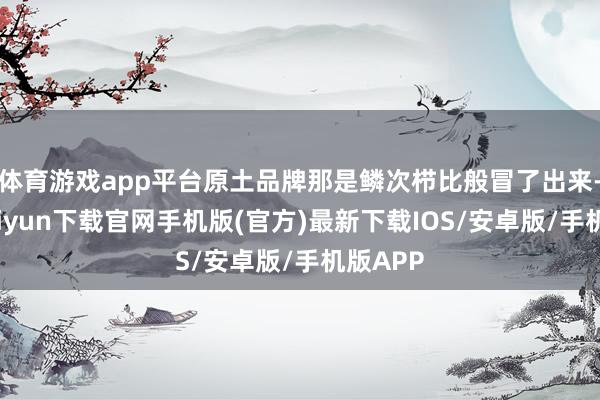 体育游戏app平台原土品牌那是鳞次栉比般冒了出来-开云kaiyun下载官网手机版(官方)最新下载IOS/安卓版/手机版APP