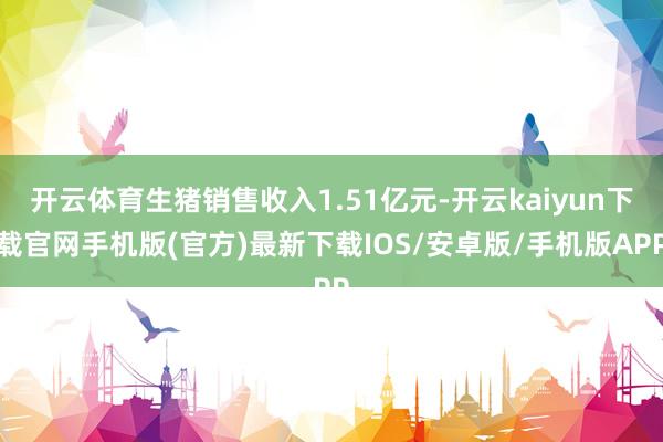 开云体育生猪销售收入1.51亿元-开云kaiyun下载官网手机版(官方)最新下载IOS/安卓版/手机版APP