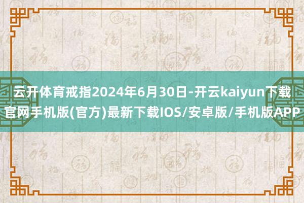 云开体育戒指2024年6月30日-开云kaiyun下载官网手机版(官方)最新下载IOS/安卓版/手机版APP