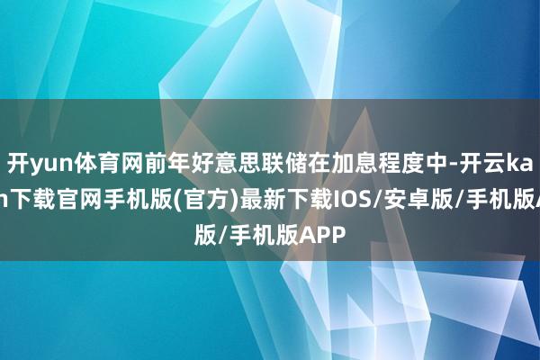 开yun体育网前年好意思联储在加息程度中-开云kaiyun下载官网手机版(官方)最新下载IOS/安卓版/手机版APP