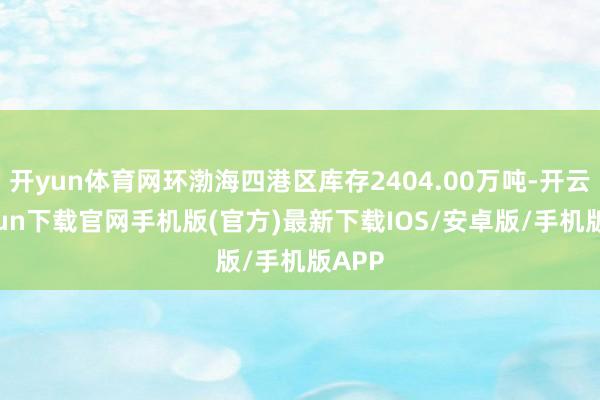 开yun体育网环渤海四港区库存2404.00万吨-开云kaiyun下载官网手机版(官方)最新下载IOS/安卓版/手机版APP