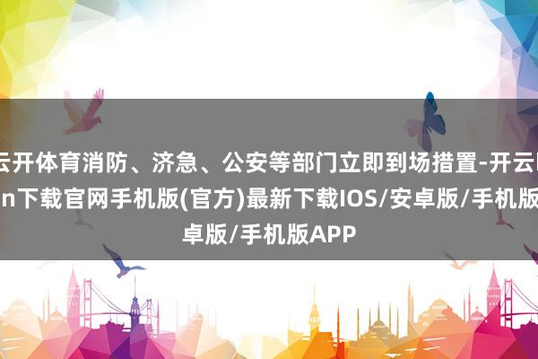 云开体育消防、济急、公安等部门立即到场措置-开云kaiyun下载官网手机版(官方)最新下载IOS/安卓版/手机版APP