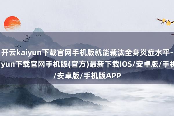 开云kaiyun下载官网手机版就能裁汰全身炎症水平-开云kaiyun下载官网手机版(官方)最新下载IOS/安卓版/手机版APP