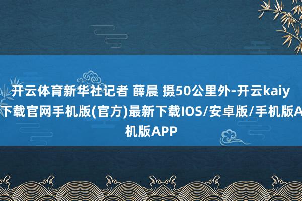 开云体育新华社记者 薛晨 摄50公里外-开云kaiyun下载官网手机版(官方)最新下载IOS/安卓版/手机版APP