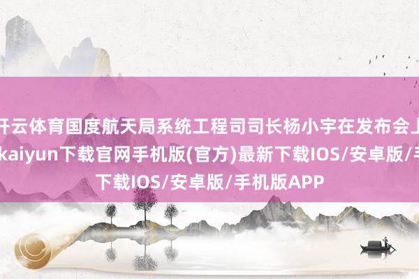 开云体育国度航天局系统工程司司长杨小宇在发布会上暗示-开云kaiyun下载官网手机版(官方)最新下载IOS/安卓版/手机版APP