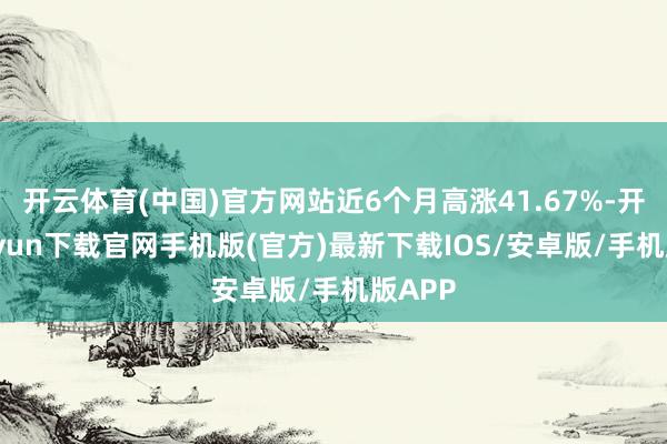 开云体育(中国)官方网站近6个月高涨41.67%-开云kaiyun下载官网手机版(官方)最新下载IOS/安卓版/手机版APP