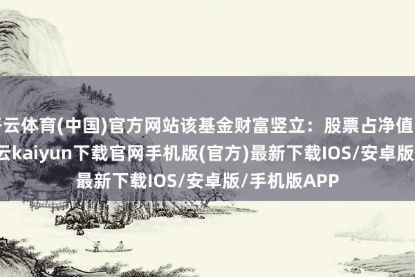 开云体育(中国)官方网站该基金财富竖立：股票占净值比98.84%-开云kaiyun下载官网手机版(官方)最新下载IOS/安卓版/手机版APP