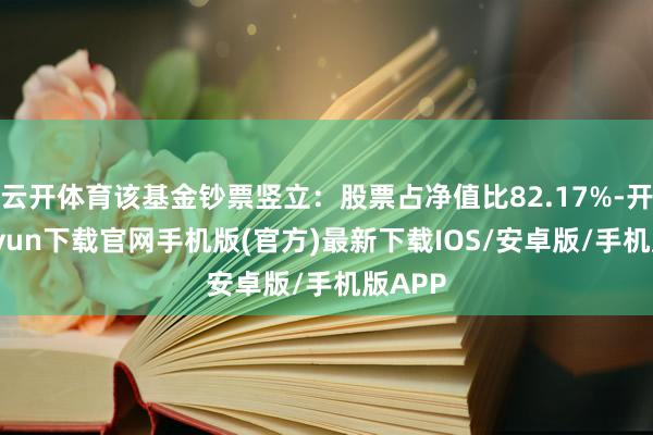 云开体育该基金钞票竖立：股票占净值比82.17%-开云kaiyun下载官网手机版(官方)最新下载IOS/安卓版/手机版APP