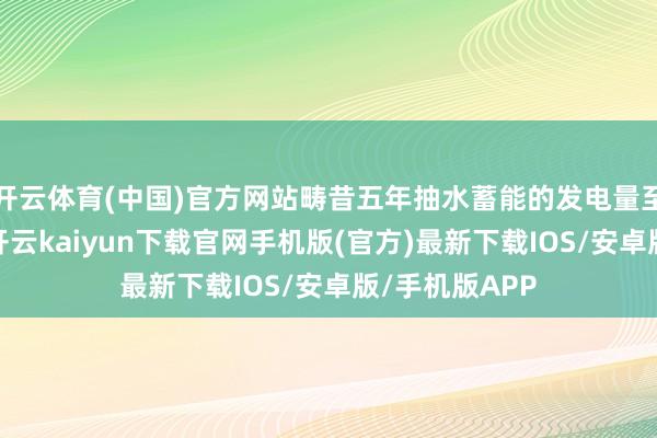 开云体育(中国)官方网站畴昔五年抽水蓄能的发电量至少进步一倍-开云kaiyun下载官网手机版(官方)最新下载IOS/安卓版/手机版APP