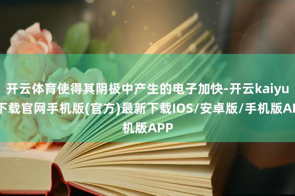 开云体育使得其阴极中产生的电子加快-开云kaiyun下载官网手机版(官方)最新下载IOS/安卓版/手机版APP