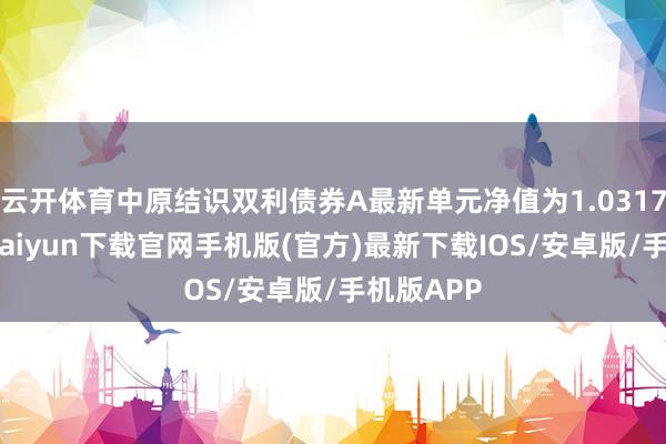 云开体育中原结识双利债券A最新单元净值为1.0317元-开云kaiyun下载官网手机版(官方)最新下载IOS/安卓版/手机版APP