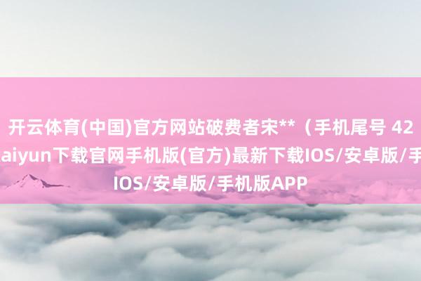 开云体育(中国)官方网站破费者宋**（手机尾号 4245-开云kaiyun下载官网手机版(官方)最新下载IOS/安卓版/手机版APP