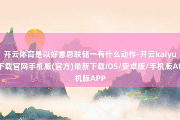 开云体育是以好意思联储一有什么动作-开云kaiyun下载官网手机版(官方)最新下载IOS/安卓版/手机版APP