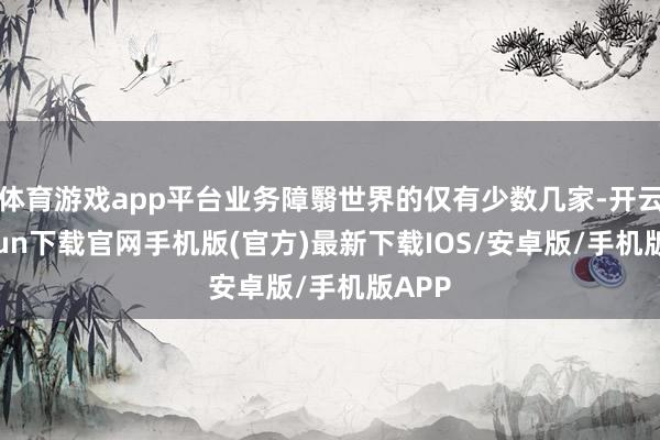 体育游戏app平台业务障翳世界的仅有少数几家-开云kaiyun下载官网手机版(官方)最新下载IOS/安卓版/手机版APP