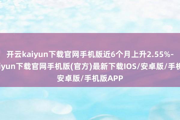 开云kaiyun下载官网手机版近6个月上升2.55%-开云kaiyun下载官网手机版(官方)最新下载IOS/安卓版/手机版APP