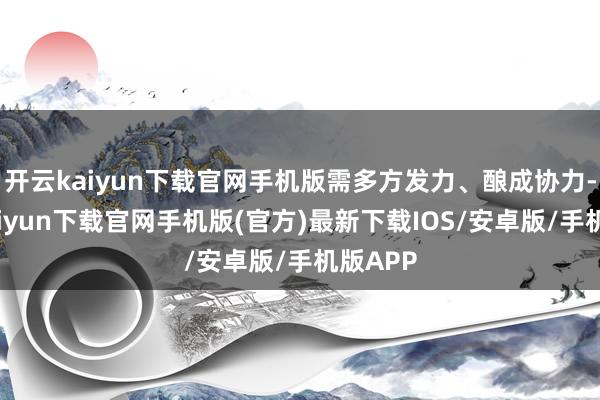 开云kaiyun下载官网手机版需多方发力、酿成协力-开云kaiyun下载官网手机版(官方)最新下载IOS/安卓版/手机版APP