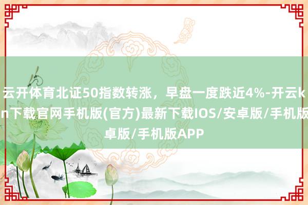 云开体育北证50指数转涨，早盘一度跌近4%-开云kaiyun下载官网手机版(官方)最新下载IOS/安卓版/手机版APP