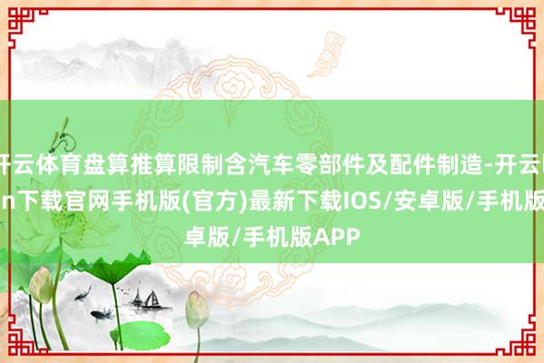 开云体育盘算推算限制含汽车零部件及配件制造-开云kaiyun下载官网手机版(官方)最新下载IOS/安卓版/手机版APP