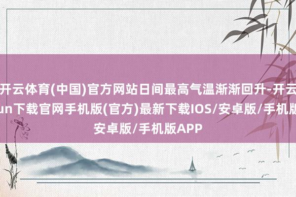 开云体育(中国)官方网站日间最高气温渐渐回升-开云kaiyun下载官网手机版(官方)最新下载IOS/安卓版/手机版APP