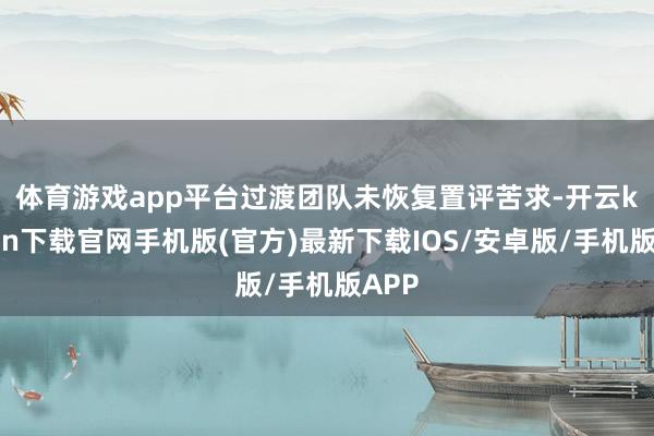 体育游戏app平台　　过渡团队未恢复置评苦求-开云kaiyun下载官网手机版(官方)最新下载IOS/安卓版/手机版APP