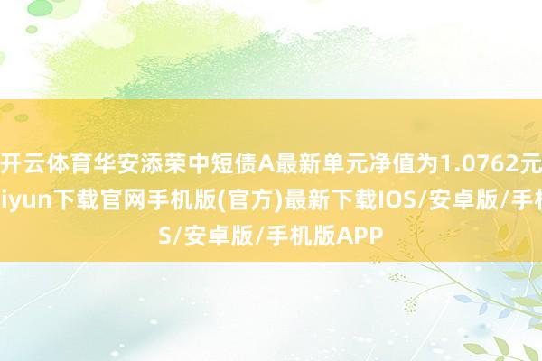 开云体育华安添荣中短债A最新单元净值为1.0762元-开云kaiyun下载官网手机版(官方)最新下载IOS/安卓版/手机版APP