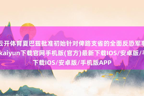 云开体育夏巴兹批准初始针对俾路支省的全面反恐军事行为-开云kaiyun下载官网手机版(官方)最新下载IOS/安卓版/手机版APP