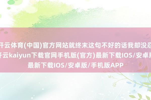 开云体育(中国)官方网站就终末这句不好的话我却没忍住给他复兴-开云kaiyun下载官网手机版(官方)最新下载IOS/安卓版/手机版APP