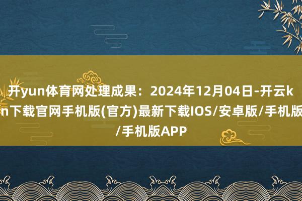 开yun体育网处理成果：2024年12月04日-开云kaiyun下载官网手机版(官方)最新下载IOS/安卓版/手机版APP