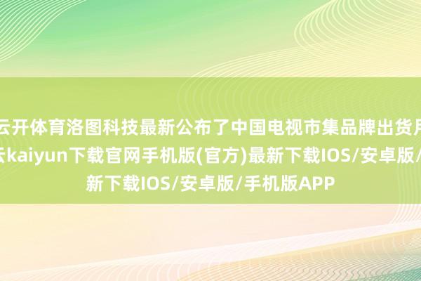 云开体育洛图科技最新公布了中国电视市集品牌出货月度快报-开云kaiyun下载官网手机版(官方)最新下载IOS/安卓版/手机版APP