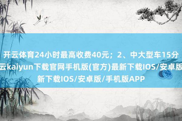 开云体育24小时最高收费40元；2、中大型车15分钟内免费-开云kaiyun下载官网手机版(官方)最新下载IOS/安卓版/手机版APP