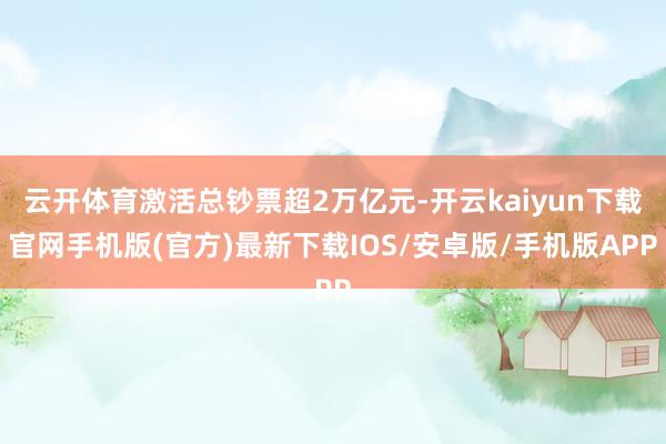 云开体育激活总钞票超2万亿元-开云kaiyun下载官网手机版(官方)最新下载IOS/安卓版/手机版APP