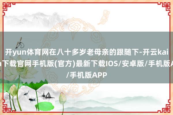 开yun体育网在八十多岁老母亲的跟随下-开云kaiyun下载官网手机版(官方)最新下载IOS/安卓版/手机版APP