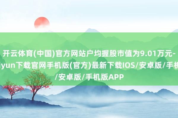 开云体育(中国)官方网站户均握股市值为9.01万元-开云kaiyun下载官网手机版(官方)最新下载IOS/安卓版/手机版APP