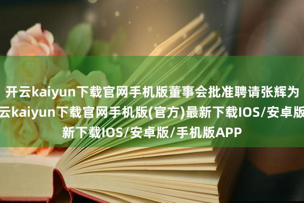 开云kaiyun下载官网手机版董事会批准聘请张辉为本行行长-开云kaiyun下载官网手机版(官方)最新下载IOS/安卓版/手机版APP