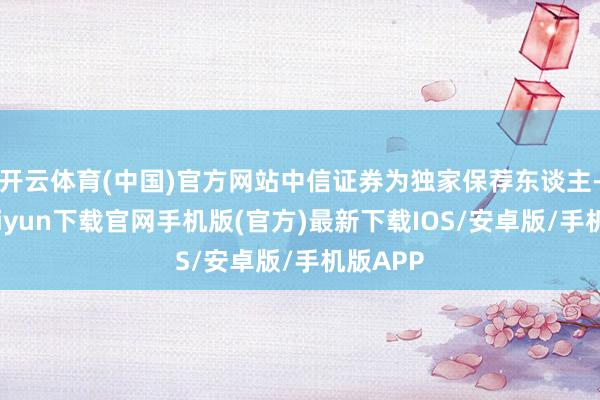 开云体育(中国)官方网站中信证券为独家保荐东谈主-开云kaiyun下载官网手机版(官方)最新下载IOS/安卓版/手机版APP