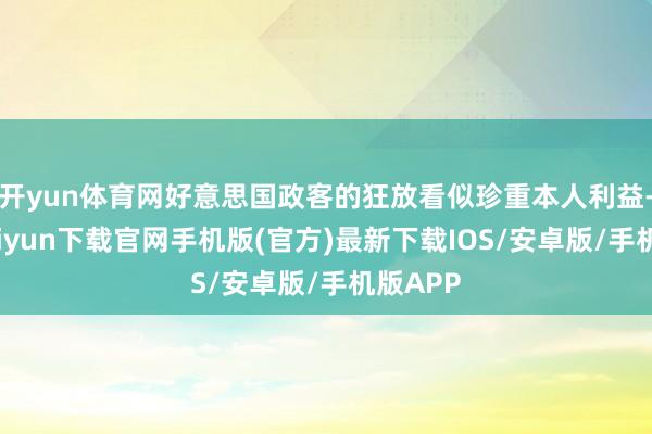 开yun体育网好意思国政客的狂放看似珍重本人利益-开云kaiyun下载官网手机版(官方)最新下载IOS/安卓版/手机版APP